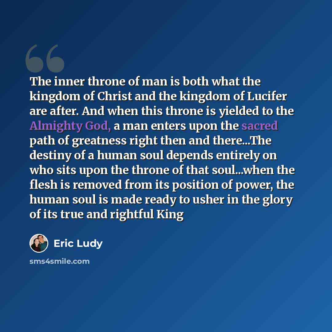 “The inner throne of man is both what the kingdom of Christ and the kingdom of Lucifer are after. And when this throne is yielded to the Almighty God, a man enters upon the sacred path of greatness right then and there...The destiny of a human soul depends entirely on who sits upon the throne of…” quote by Eric Ludy