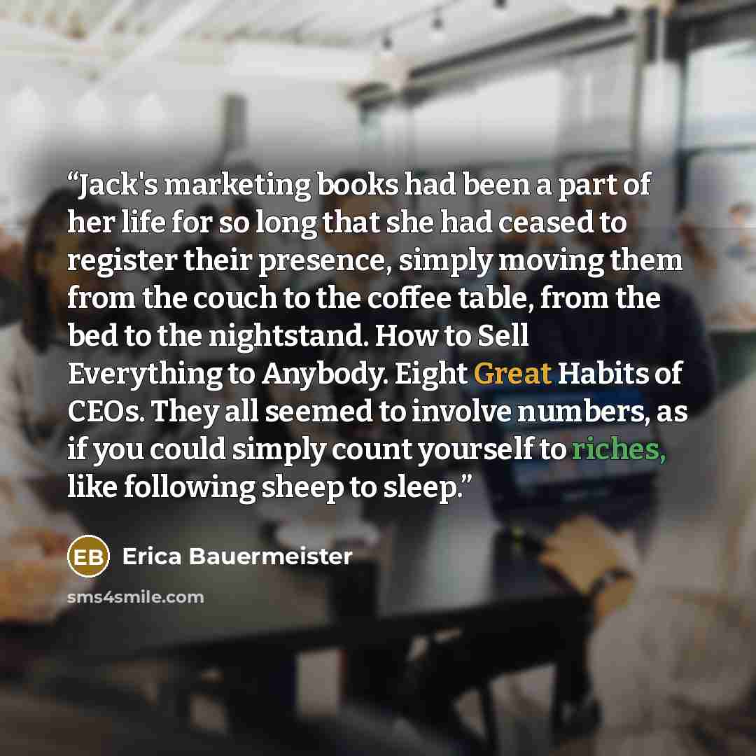 “Jack's marketing books had been a part of her life for so long that she had ceased to register their presence, simply moving them from the couch to the coffee table, from the bed to the nightstand. How to Sell Everything to Anybody. Eight Great Habits of CEOs. They all seemed to involve numbers…” quote by Erica Bauermeister