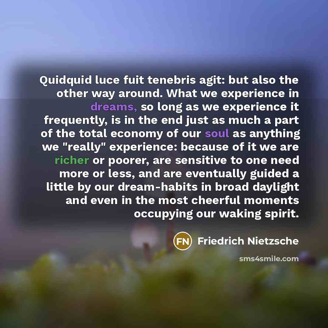 “Quidquid luce fuit tenebris agit: but also the other way around. What we experience in dreams, so long as we experience it frequently, is in the end just as much a part of the total economy of our soul as anything we "really" experience: because of it we are richer or poorer, are sensitive to one…” quote by Friedrich Nietzsche
