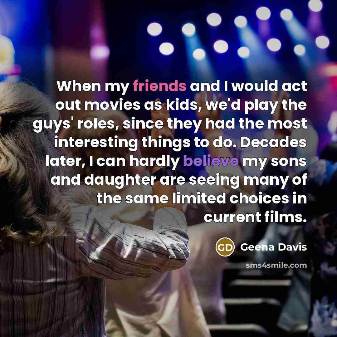 “When my friends and I would act out movies as kids, we'd play the guys' roles, since they had the most interesting things to do. Decades later, I can hardly believe my sons and daughter are seeing many of the same limited choices in current films.” quote by Geena Davis