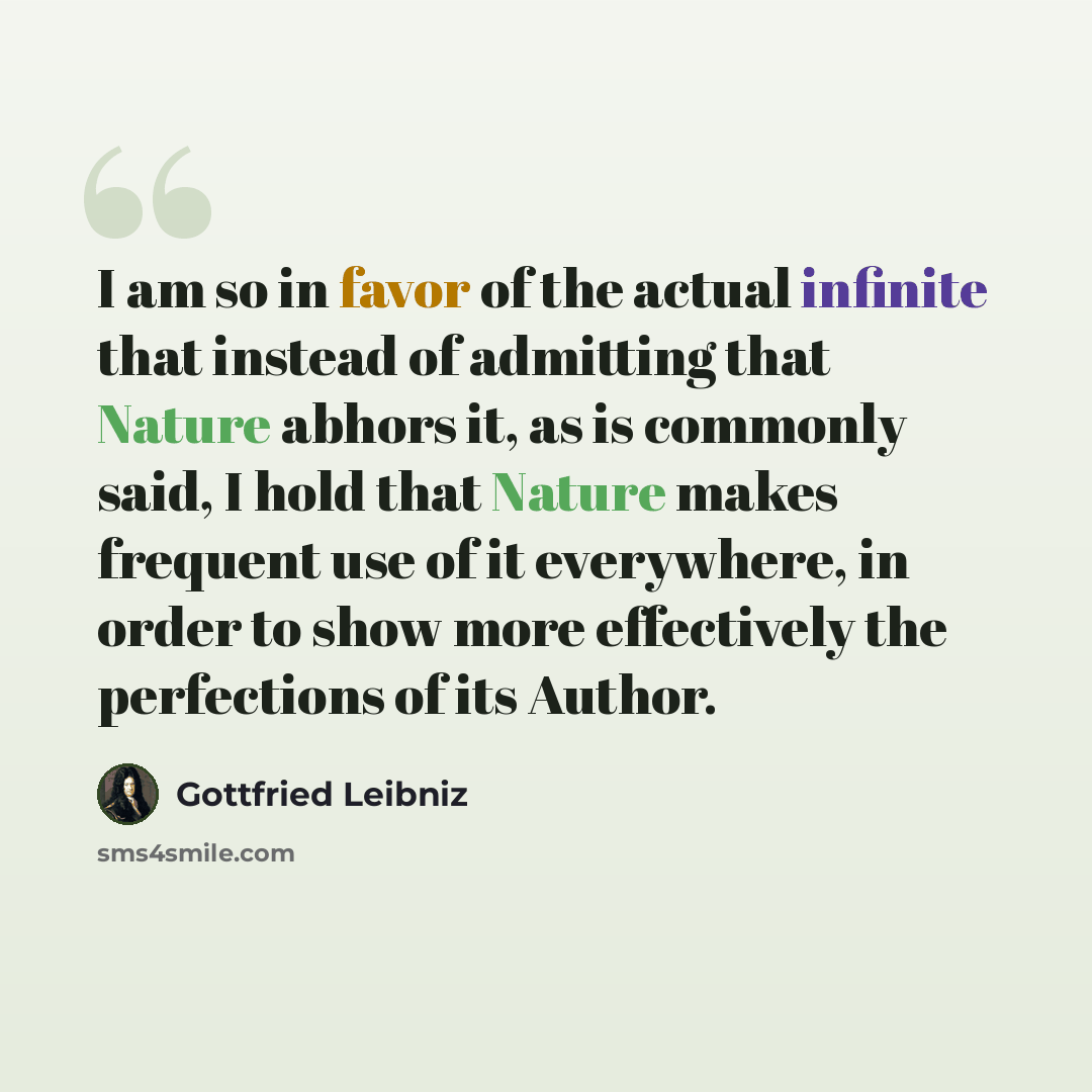 “I am so in favor of the actual infinite that instead of admitting that Nature abhors it, as is commonly said, I hold that Nature makes frequent use of it everywhere, in order to show more effectively the perfections of its Author.” quote by Gottfried Leibniz