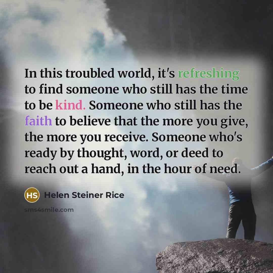 “In this troubled world, it's refreshing to find someone who still has the time to be kind. Someone who still has the faith to believe that the more you give, the more you receive. Someone who's ready by thought, word, or deed to reach out a hand, in the hour of need.” quote by Helen Steiner Rice