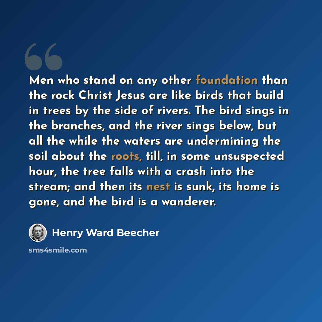 “Men who stand on any other foundation than the rock Christ Jesus are like birds that build in trees by the side of rivers. The bird sings in the branches, and the river sings below, but all the while the waters are undermining the soil about the roots, till, in some unsuspected hour, the tree…” quote by Henry Ward Beecher