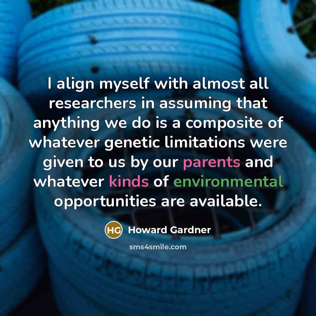 “I align myself with almost all researchers in assuming that anything we do is a composite of whatever genetic limitations were given to us by our parents and whatever kinds of environmental opportunities are available.” quote by Howard Gardner