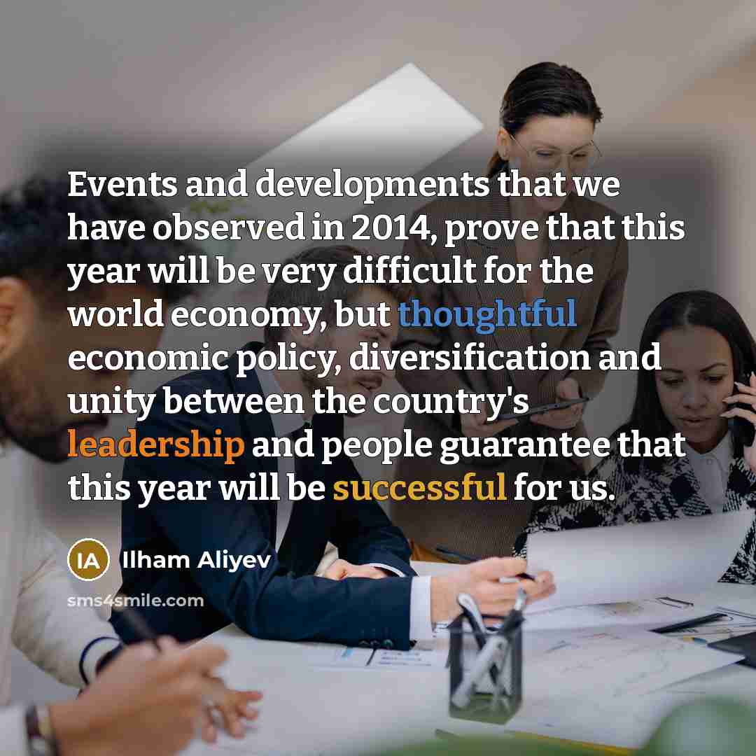 “Events and developments that we have observed in 2014, prove that this year will be very difficult for the world economy, but thoughtful economic policy, diversification and unity between the country's leadership and people guarantee that this year will be successful for us.” quote by Ilham Aliyev