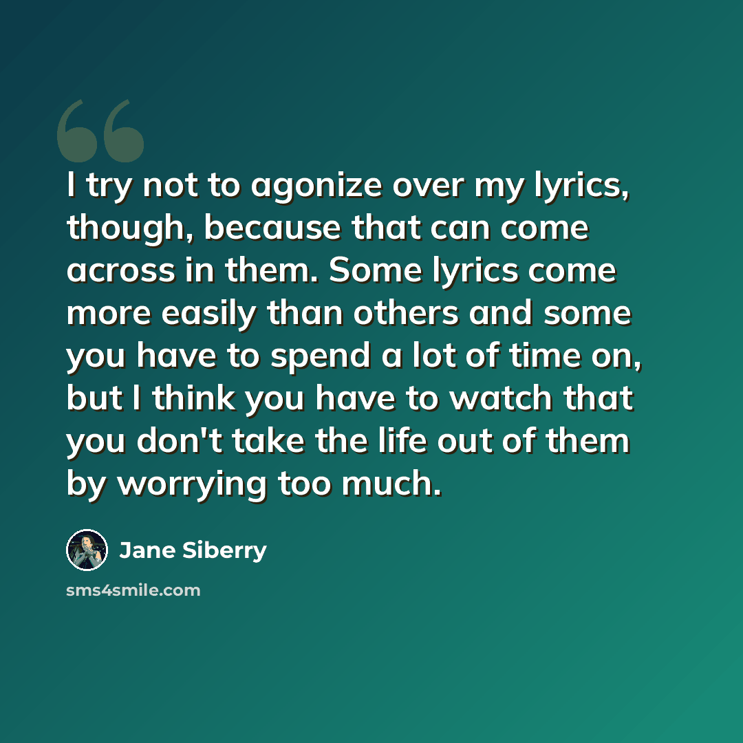 “I try not to agonize over my lyrics, though, because that can come across in them. Some lyrics come more easily than others and some you have to spend a lot of time on, but I think you have to watch that you don't take the life out of them by worrying too much.” quote by Jane Siberry