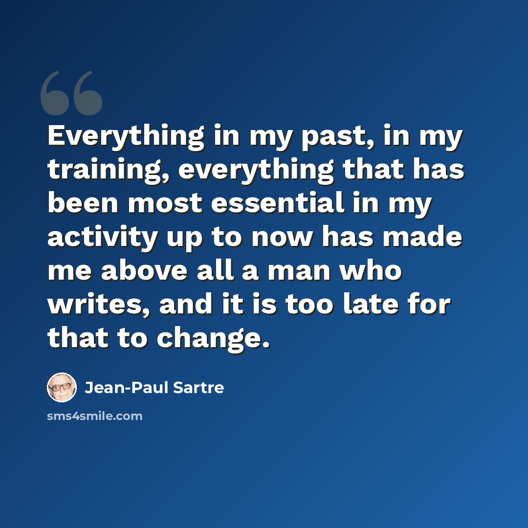 “Everything in my past, in my training, everything that has been most essential in my activity up to now has made me above all a man who writes, and it is too late for that to change.” quote by Jean-Paul Sartre