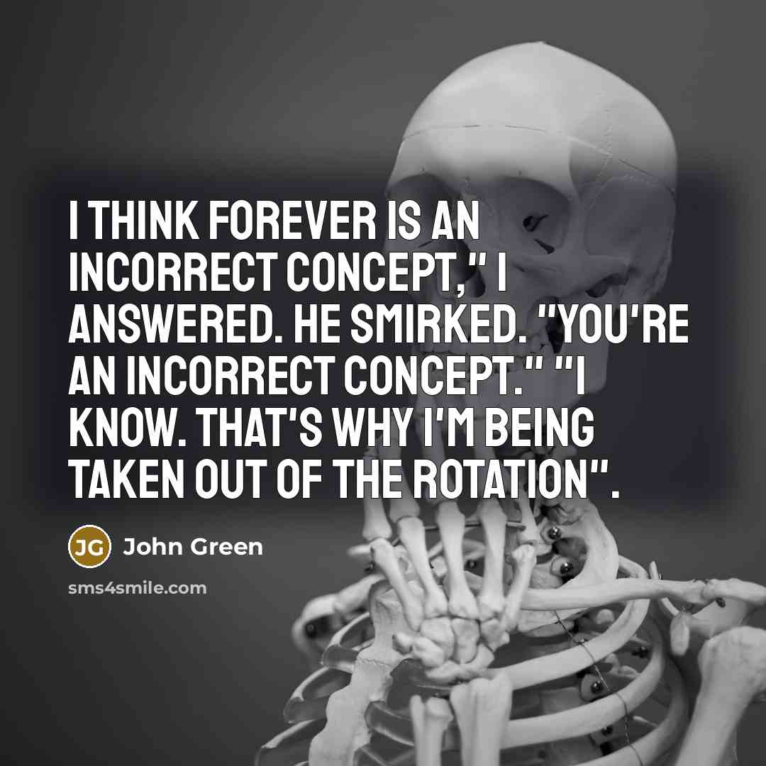 “I think forever is an incorrect concept," I answered. He smirked. "You're an incorrect concept." "I know. That's why I'm being taken out of the rotation".” quote by John Green
