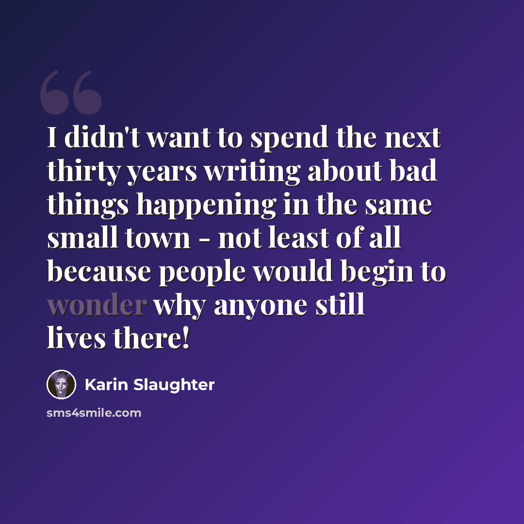 “I didn't want to spend the next thirty years writing about bad things happening in the same small town - not least of all because people would begin to wonder why anyone still lives there!” quote by Karin Slaughter
