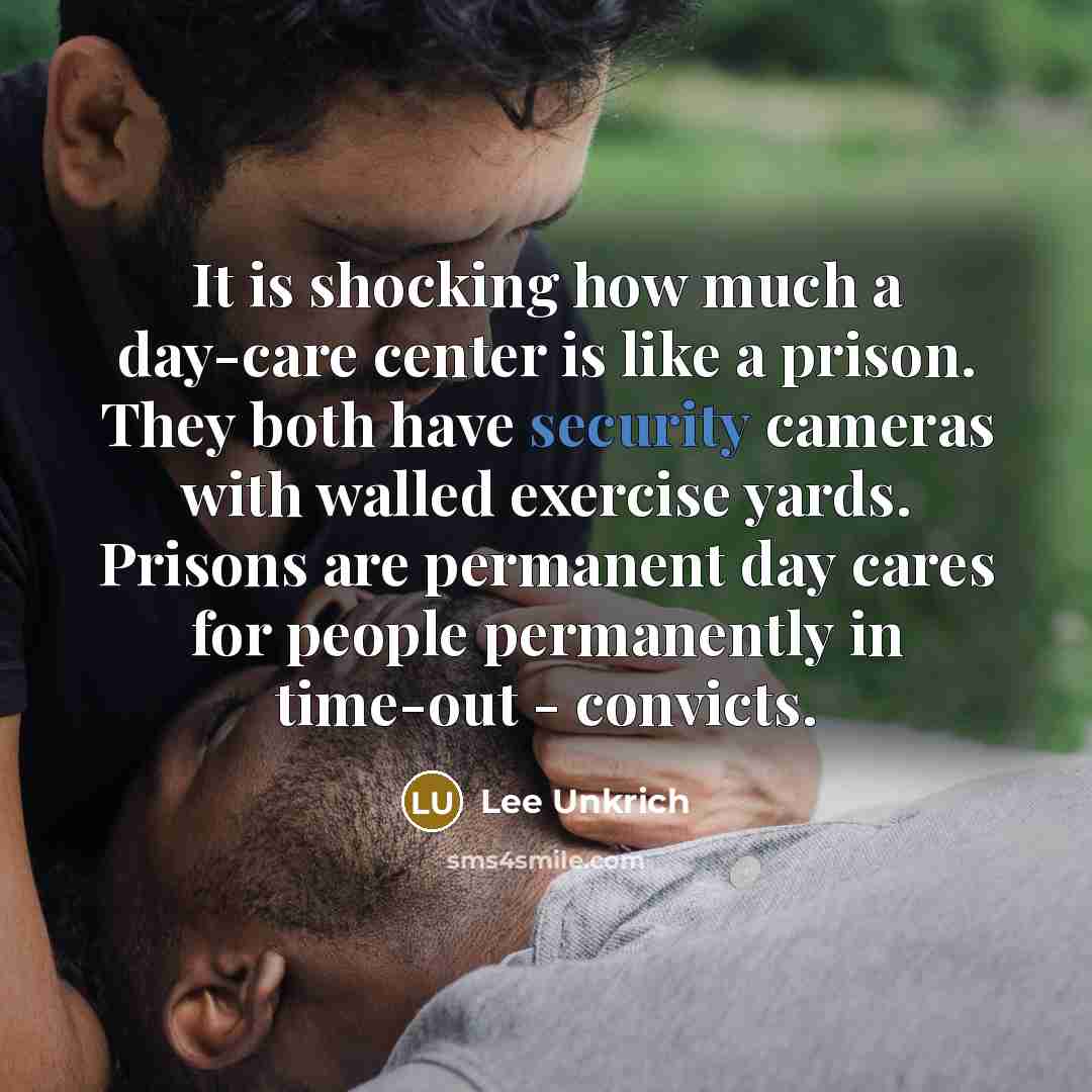 “It is shocking how much a day-care center is like a prison. They both have security cameras with walled exercise yards. Prisons are permanent day cares for people permanently in time-out - convicts.” quote by Lee Unkrich