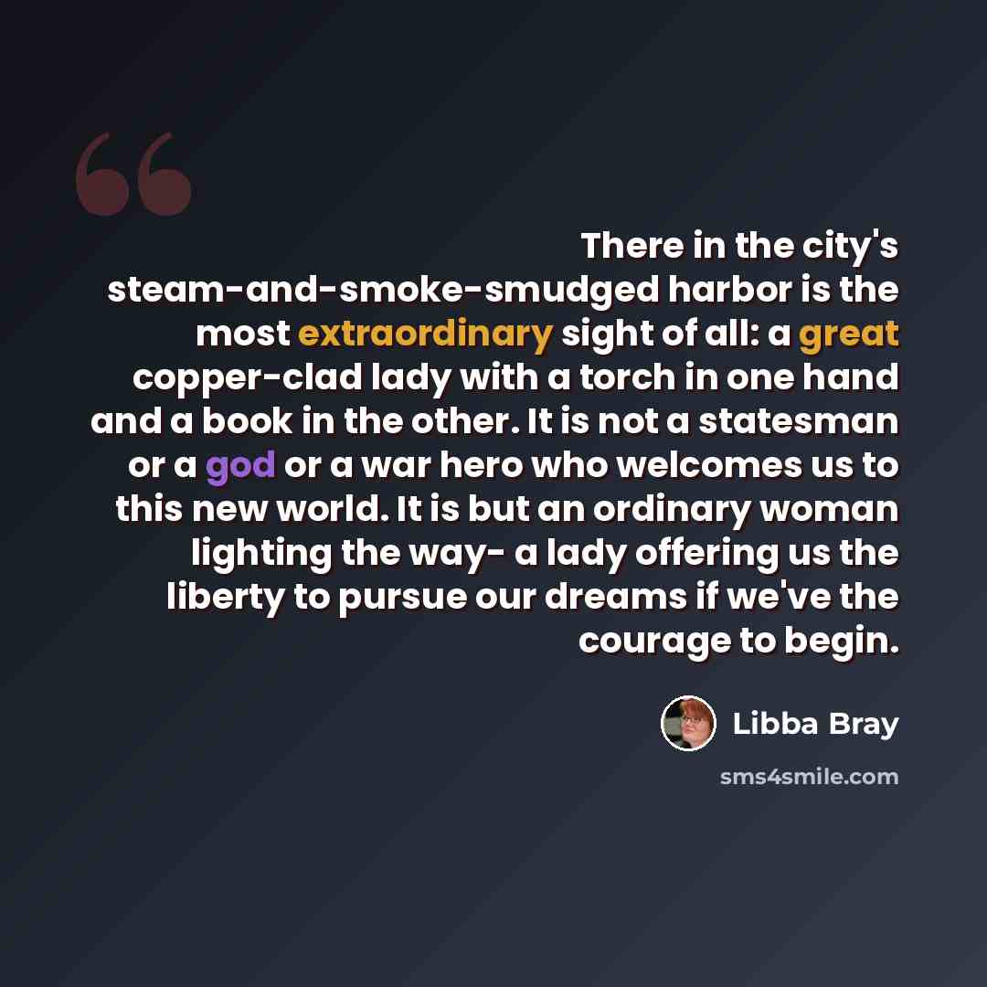 “There in the city's steam-and-smoke-smudged harbor is the most extraordinary sight of all: a great copper-clad lady with a torch in one hand and a book in the other. It is not a statesman or a god or a war hero who welcomes us to this new world. It is but an ordinary woman lighting the way- a lady…” quote by Libba Bray