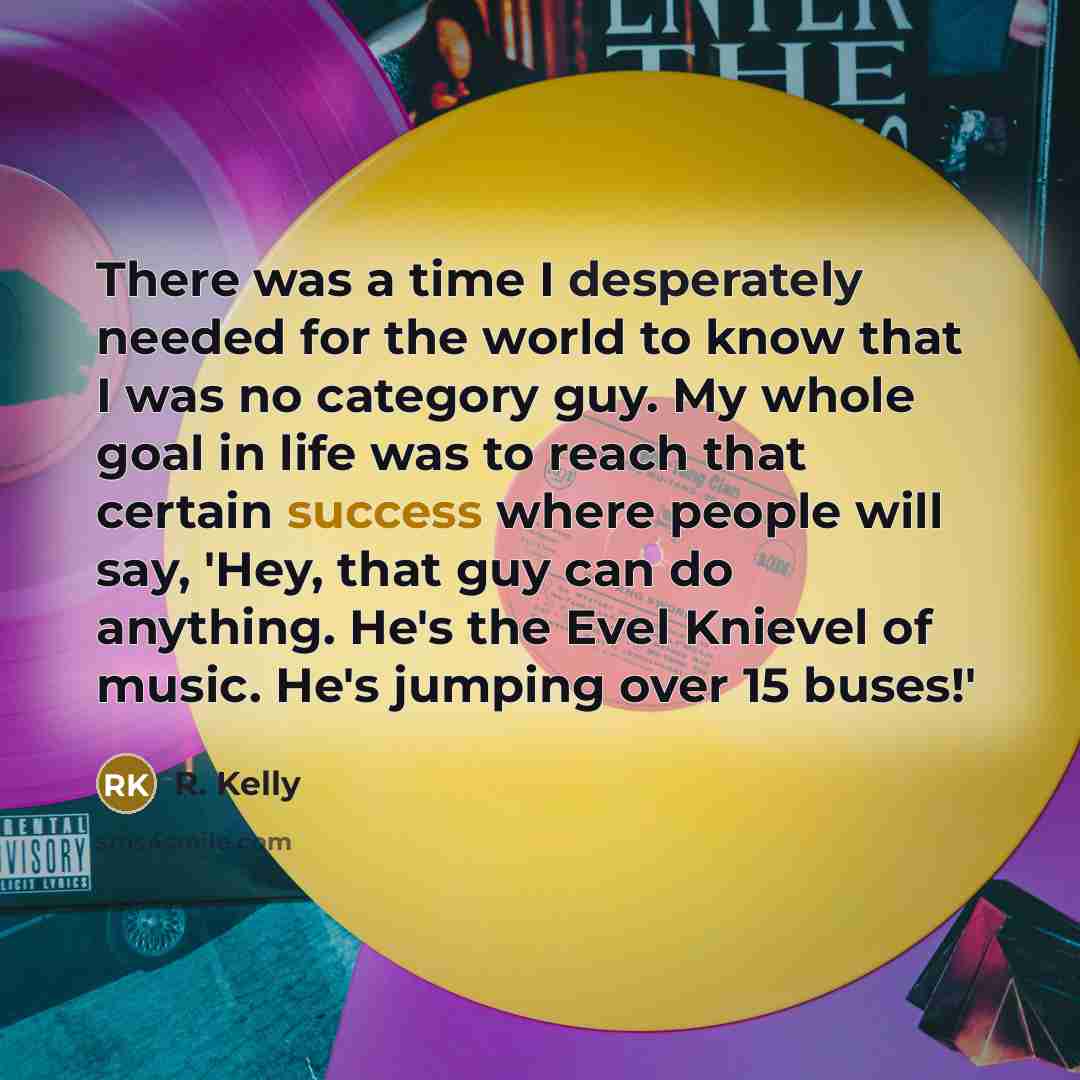 “There was a time I desperately needed for the world to know that I was no category guy. My whole goal in life was to reach that certain success where people will say, 'Hey, that guy can do anything. He's the Evel Knievel of music. He's jumping over 15 buses!'” quote by R. Kelly