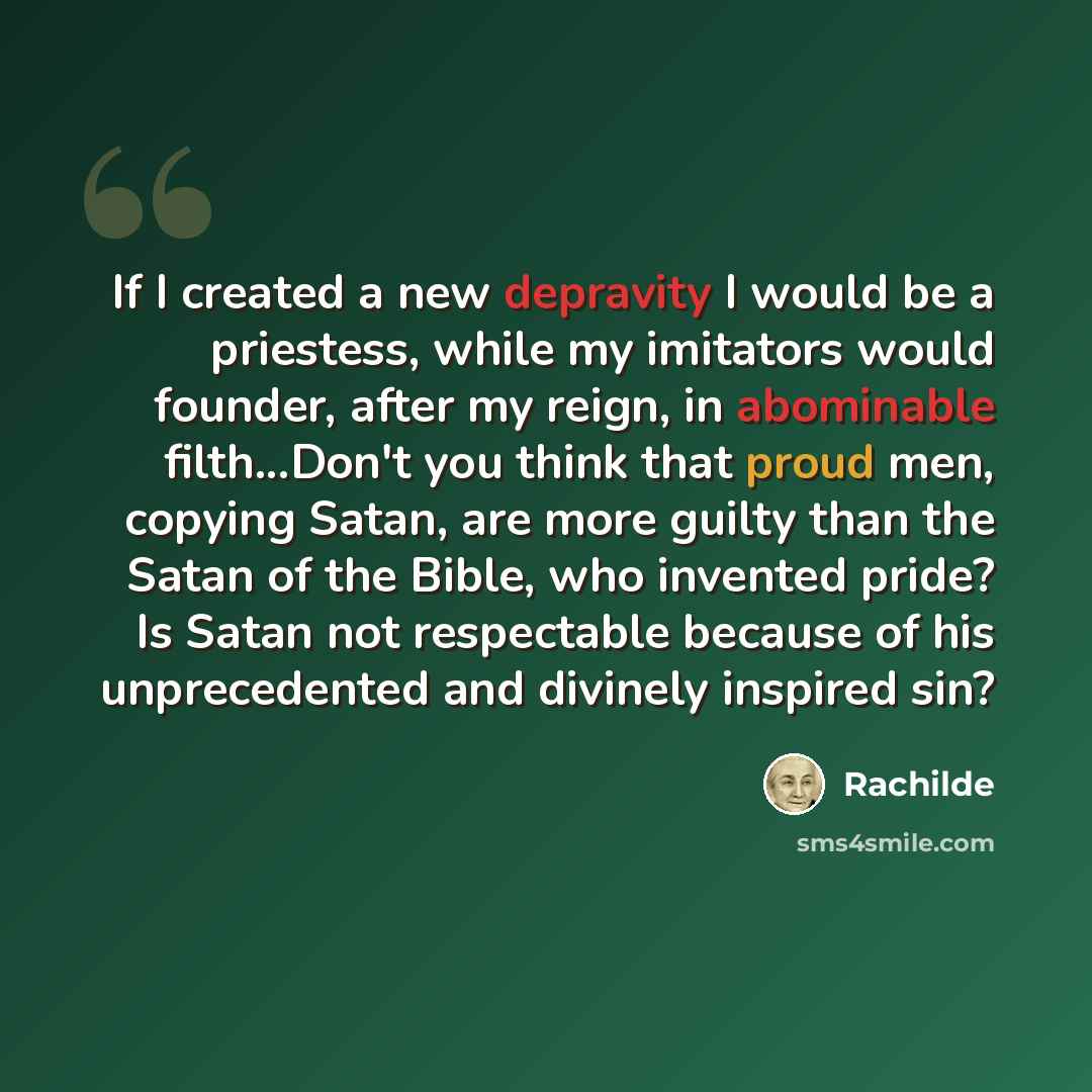 “If I created a new depravity I would be a priestess, while my imitators would founder, after my reign, in abominable filth...Don't you think that proud men, copying Satan, are more guilty than the Satan of the Bible, who invented pride? Is Satan not respectable because of his unprecedented and…” quote by Rachilde