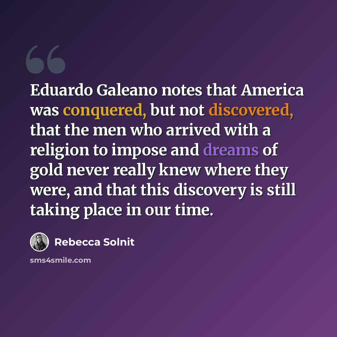 “Eduardo Galeano notes that America was conquered, but not discovered, that the men who arrived with a religion to impose and dreams of gold never really knew where they were, and that this discovery is still taking place in our time.” quote by Rebecca Solnit