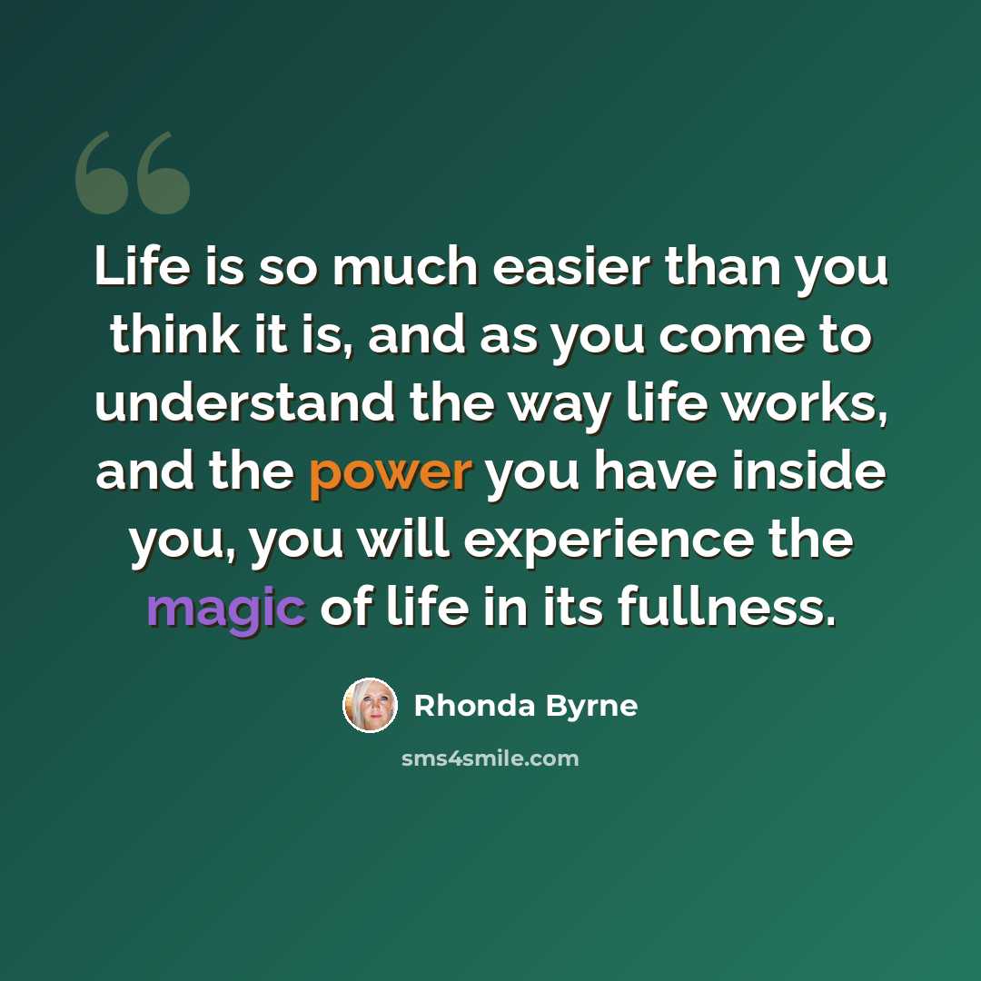 “Life is so much easier than you think it is, and as you come to understand the way life works, and the power you have inside you, you will experience the magic of life in its fullness.” quote by Rhonda Byrne