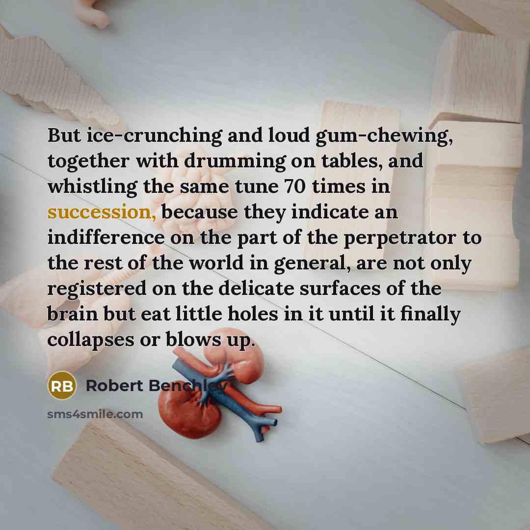 “But ice-crunching and loud gum-chewing, together with drumming on tables, and whistling the same tune 70 times in succession, because they indicate an indifference on the part of the perpetrator to the rest of the world in general, are not only registered on the delicate surfaces of the brain but…” quote by Robert Benchley