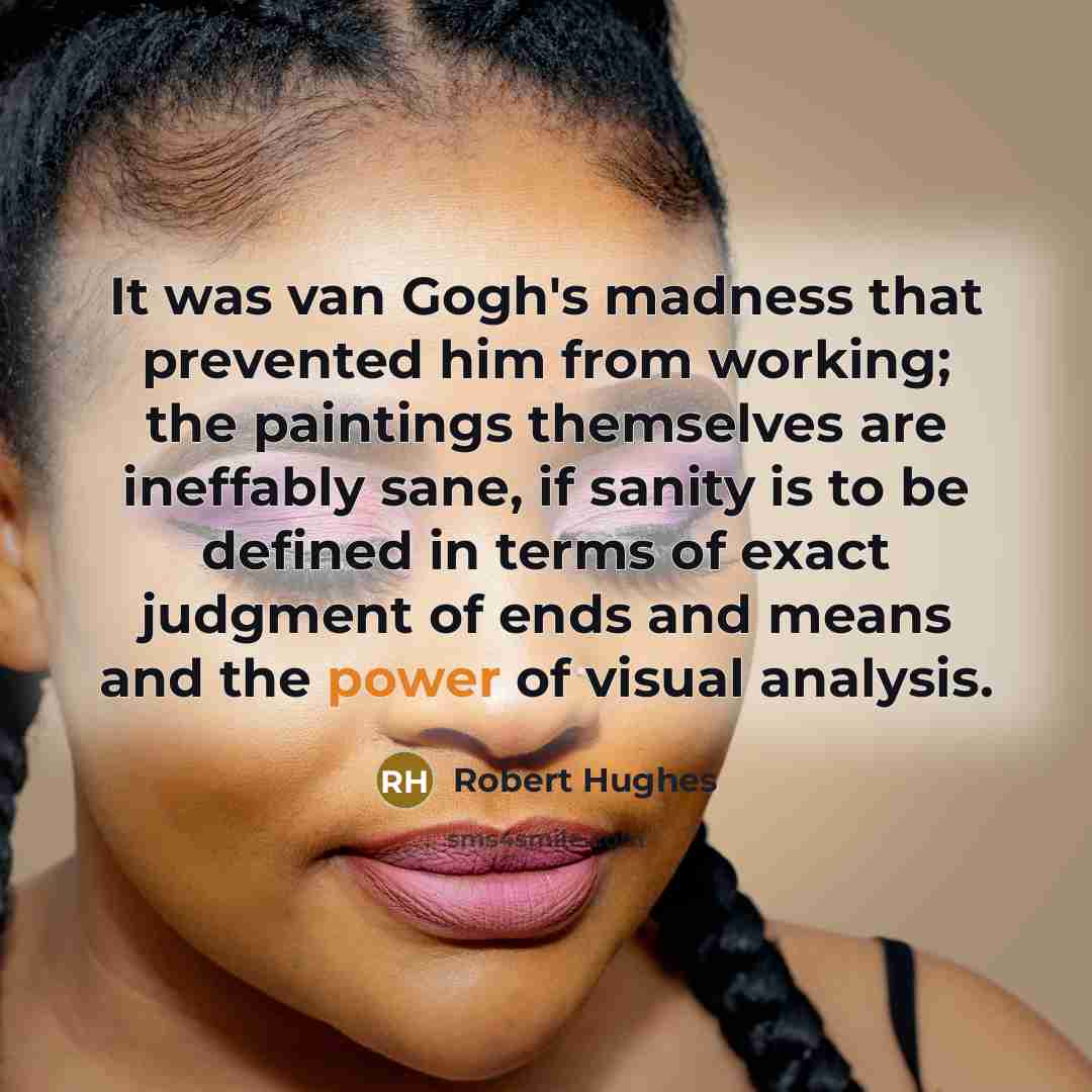 “It was van Gogh's madness that prevented him from working; the paintings themselves are ineffably sane, if sanity is to be defined in terms of exact judgment of ends and means and the power of visual analysis.” quote by Robert Hughes