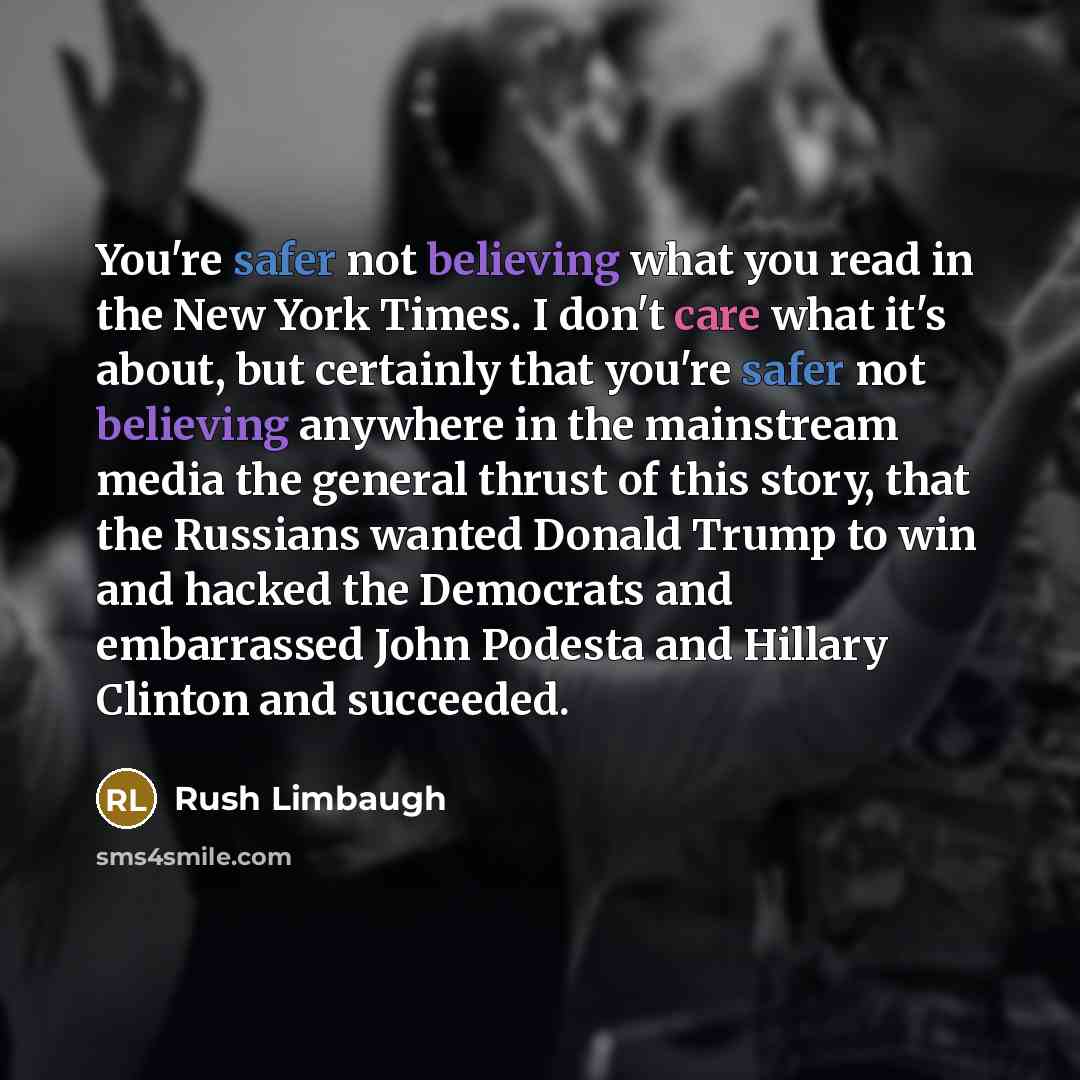 “You're safer not believing what you read in the New York Times. I don't care what it's about, but certainly that you're safer not believing anywhere in the mainstream media the general thrust of this story, that the Russians wanted Donald Trump to win and hacked the Democrats and embarrassed John…” quote by Rush Limbaugh