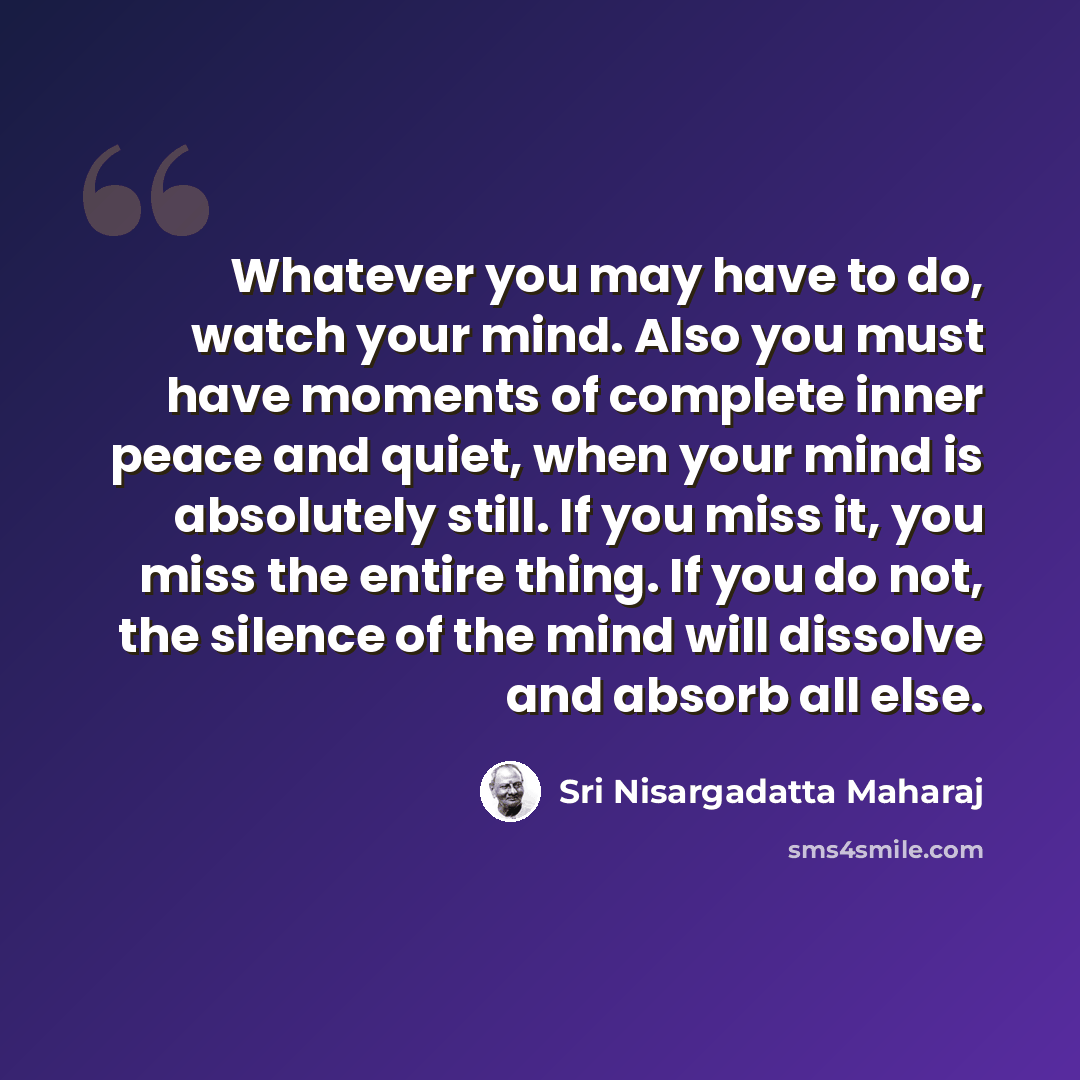 “Whatever you may have to do, watch your mind. Also you must have moments of complete inner peace and quiet, when your mind is absolutely still. If you miss it, you miss the entire thing. If you do not, the silence of the mind will dissolve and absorb all else.” quote by Sri Nisargadatta Maharaj