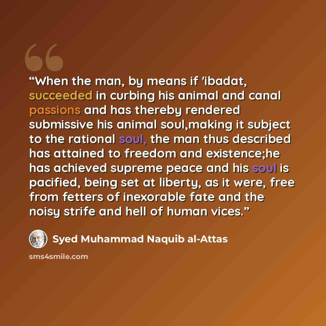 “When the man, by means if 'ibadat, succeeded in curbing his animal and canal passions and has thereby rendered submissive his animal soul,making it subject to the rational soul, the man thus described has attained to freedom and existence;he has achieved supreme peace and his soul is pacified…” quote by Syed Muhammad Naquib al-Attas