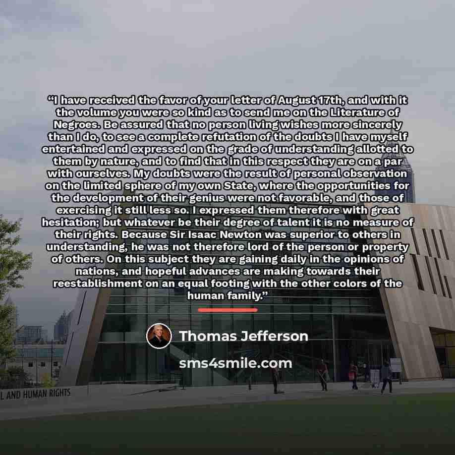 “I have received the favor of your letter of August 17th, and with it the volume you were so kind as to send me on the Literature of Negroes. Be assured that no person living wishes more sincerely than I do, to see a complete refutation of the doubts I have myself entertained and expressed on the…” quote by Thomas Jefferson