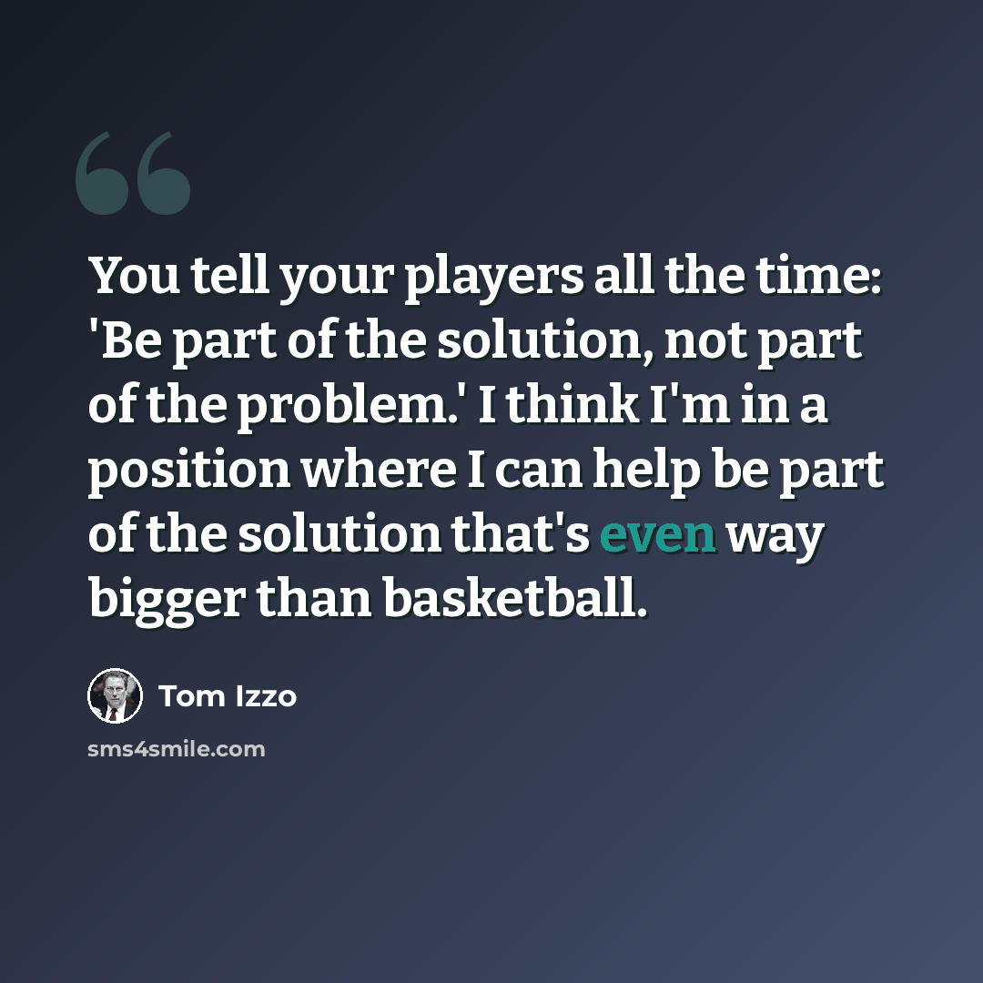 “You tell your players all the time: 'Be part of the solution, not part of the problem.' I think I'm in a position where I can help be part of the solution that's even way bigger than basketball.” quote by Tom Izzo