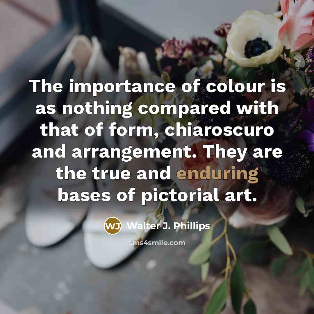 “The importance of colour is as nothing compared with that of form, chiaroscuro and arrangement. They are the true and enduring bases of pictorial art.” quote by Walter J. Phillips