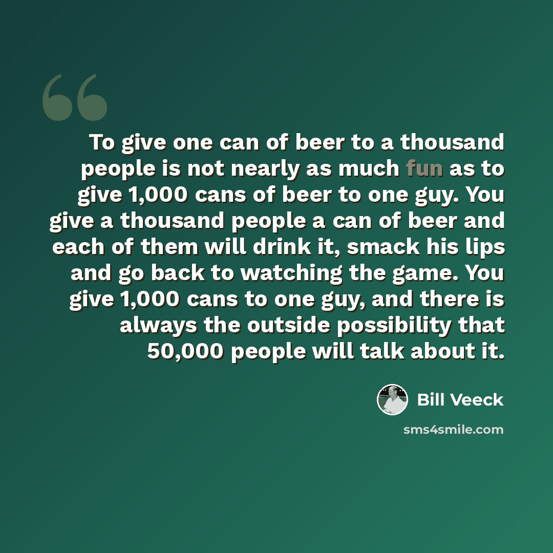 “To give one can of beer to a thousand people is not nearly as much fun as to give 1,000 cans of beer to one guy. You give a thousand people a can of beer and each of them will drink it, smack his lips and go back to watching the game. You give 1,000 cans to one guy, and there is always the outside…” quote by Bill Veeck