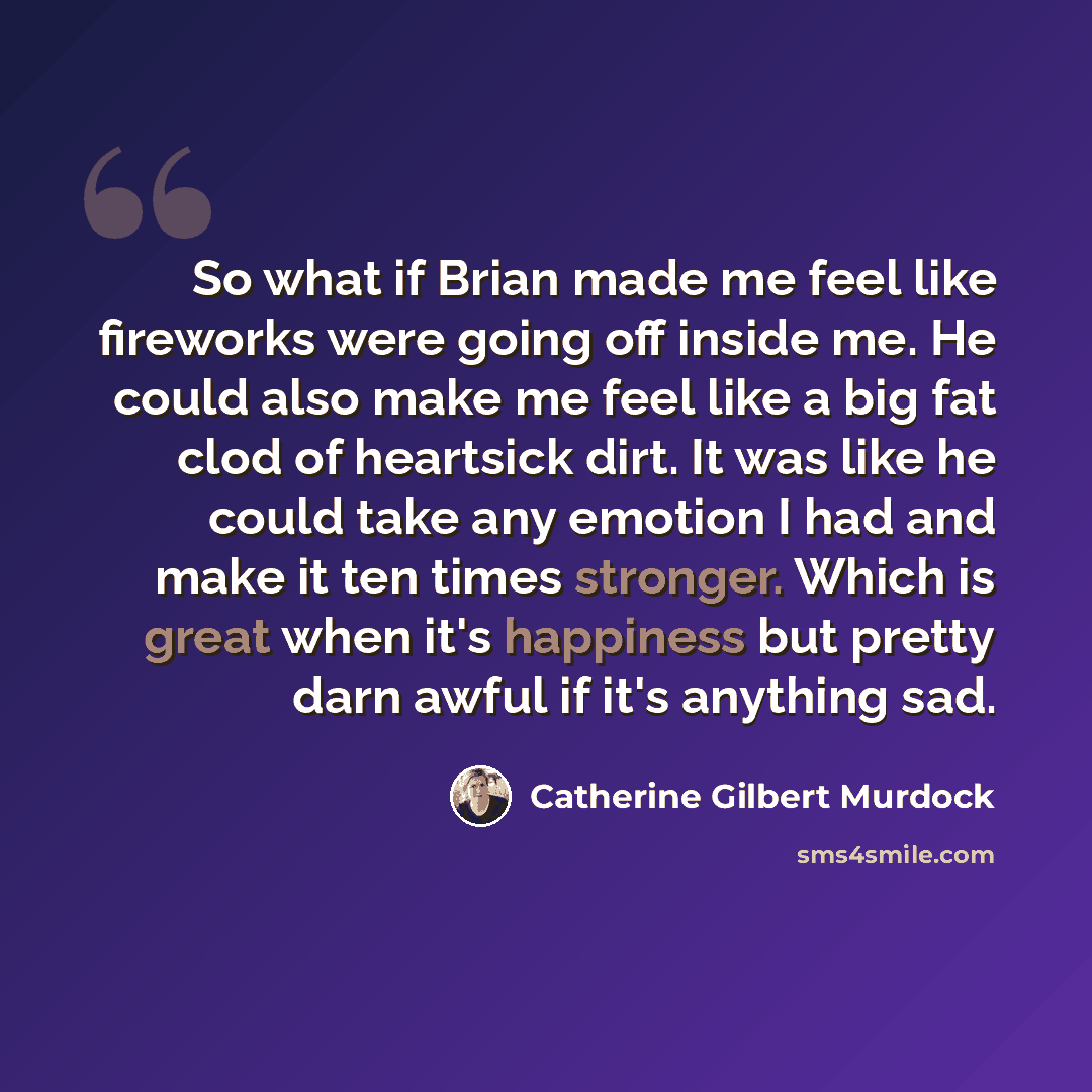 “So what if Brian made me feel like fireworks were going off inside me. He could also make me feel like a big fat clod of heartsick dirt. It was like he could take any emotion I had and make it ten times stronger. Which is great when it's happiness but pretty darn awful if it's anything sad.” quote by Catherine Gilbert Murdock