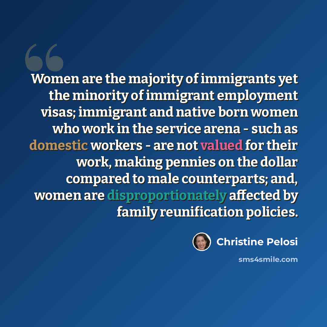“Women are the majority of immigrants yet the minority of immigrant employment visas; immigrant and native born women who work in the service arena - such as domestic workers - are not valued for their work, making pennies on the dollar compared to male counterparts; and, women are…” quote by Christine Pelosi