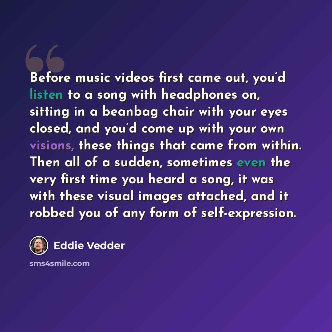 “Before music videos first came out, you’d listen to a song with headphones on, sitting in a beanbag chair with your eyes closed, and you’d come up with your own visions, these things that came from within. Then all of a sudden, sometimes even the very first time you heard a song, it was with these…” quote by Eddie Vedder