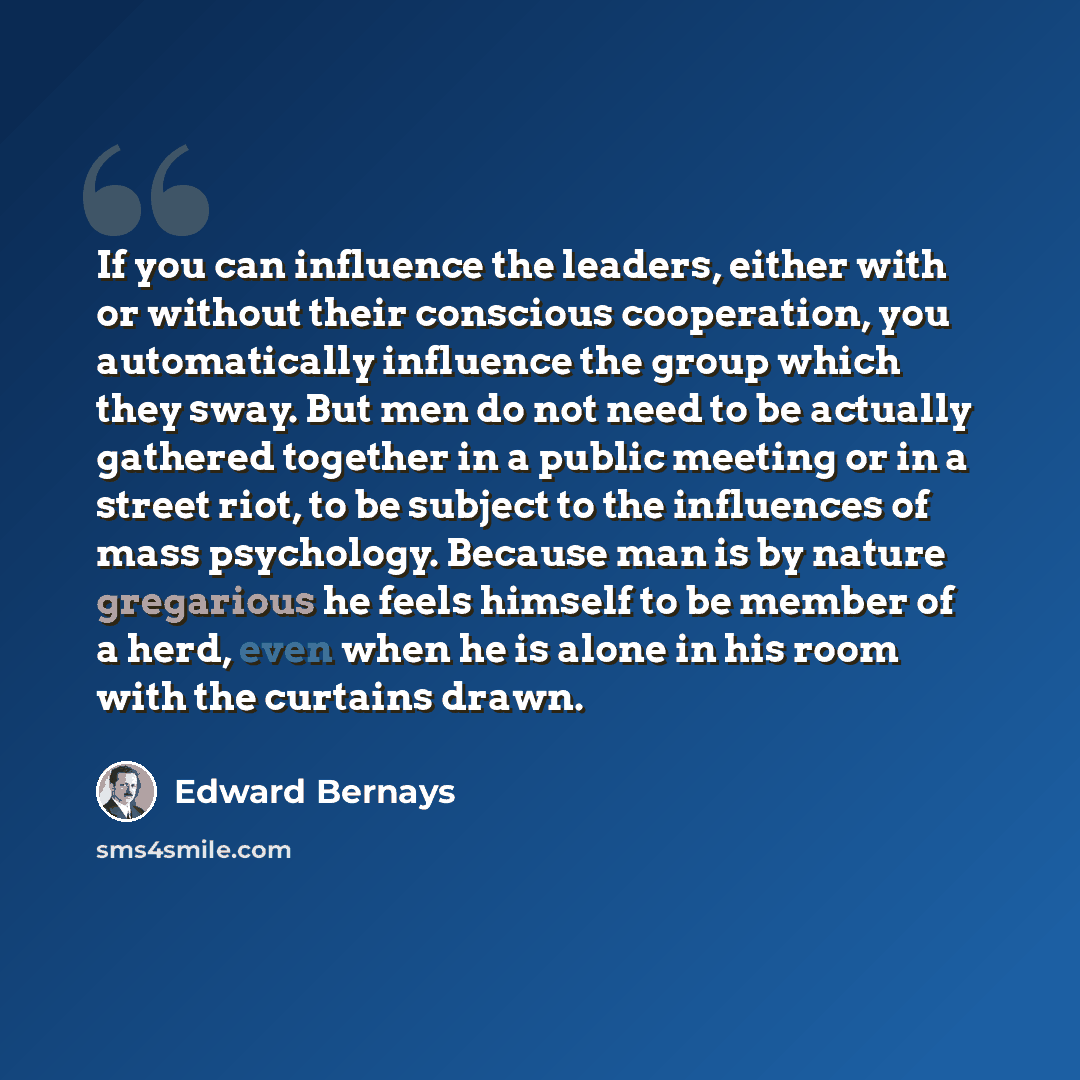 “If you can influence the leaders, either with or without their conscious cooperation, you automatically influence the group which they sway. But men do not need to be actually gathered together in a public meeting or in a street riot, to be subject to the influences of mass psychology. Because man…” quote by Edward Bernays