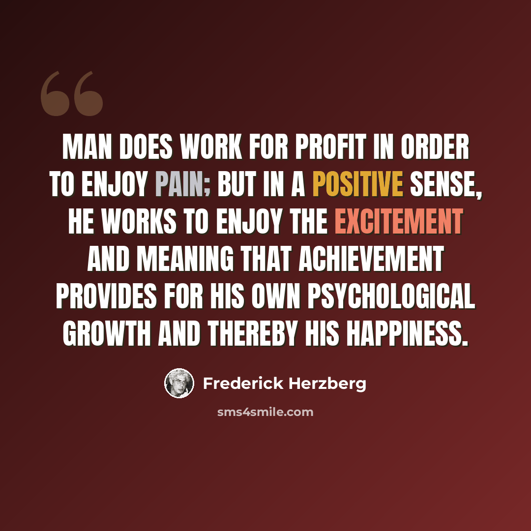 “Man does work for profit in order to enjoy pain; but in a positive sense, he works to enjoy the excitement and meaning that achievement provides for his own psychological growth and thereby his happiness.” quote by Frederick Herzberg