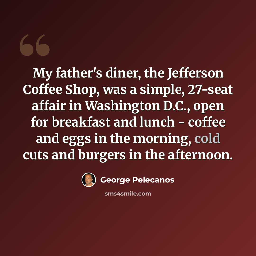 “My father's diner, the Jefferson Coffee Shop, was a simple, 27-seat affair in Washington D.C., open for breakfast and lunch - coffee and eggs in the morning, cold cuts and burgers in the afternoon.” quote by George Pelecanos