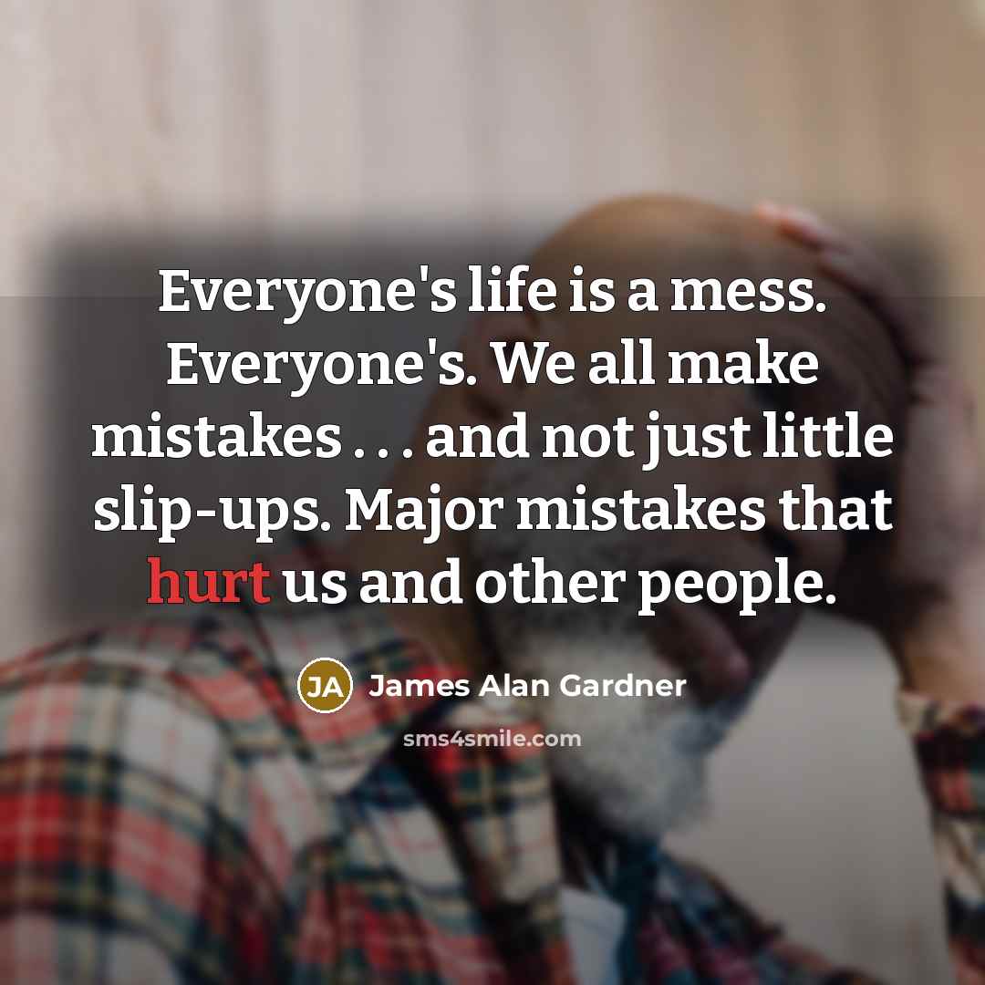 “Everyone's life is a mess. Everyone's. We all make mistakes . . . and not just little slip-ups. Major mistakes that hurt us and other people.” quote by James Alan Gardner