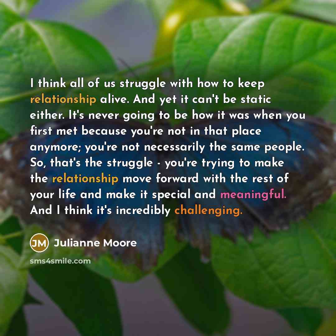 “I think all of us struggle with how to keep relationship alive. And yet it can't be static either. It's never going to be how it was when you first met because you're not in that place anymore; you're not necessarily the same people. So, that's the struggle - you're trying to make the relationship…” quote by Julianne Moore