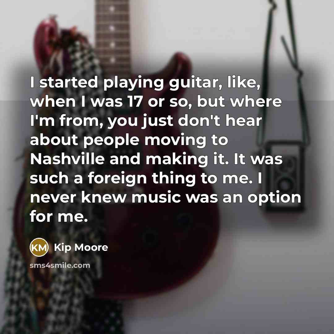 “I started playing guitar, like, when I was 17 or so, but where I'm from, you just don't hear about people moving to Nashville and making it. It was such a foreign thing to me. I never knew music was an option for me.” quote by Kip Moore