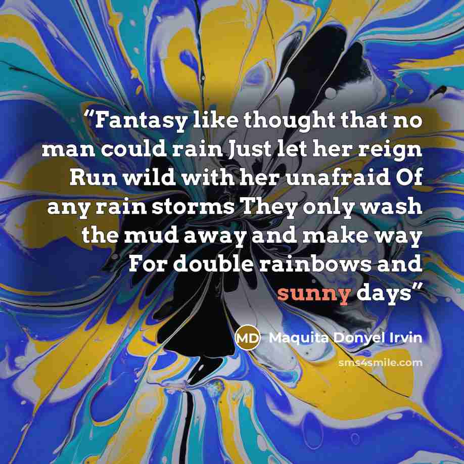 “Fantasy like thought that no man could rain Just let her reign Run wild with her unafraid Of any rain storms They only wash the mud away and make way For double rainbows and sunny days” quote by Maquita Donyel Irvin