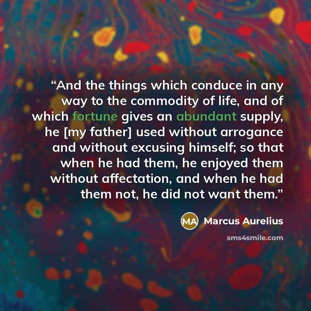 “And the things which conduce in any way to the commodity of life, and of which fortune gives an abundant supply, he [my father] used without arrogance and without excusing himself; so that when he had them, he enjoyed them without affectation, and when he had them not, he did not want them.” quote by Marcus Aurelius