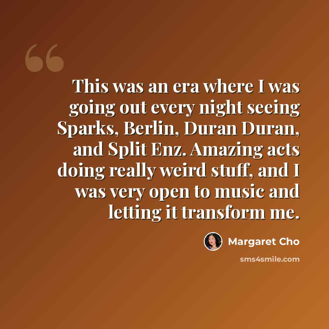 “This was an era where I was going out every night seeing Sparks, Berlin, Duran Duran, and Split Enz. Amazing acts doing really weird stuff, and I was very open to music and letting it transform me.” quote by Margaret Cho