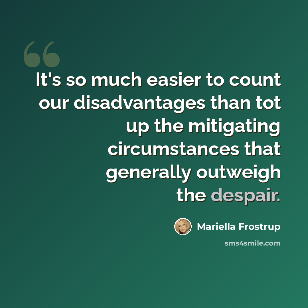 “It's so much easier to count our disadvantages than tot up the mitigating circumstances that generally outweigh the despair.” quote by Mariella Frostrup