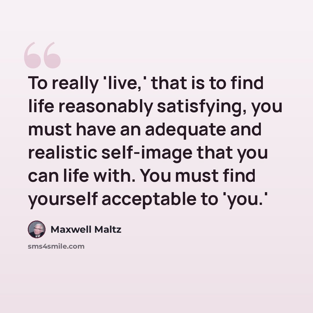 “To really 'live,' that is to find life reasonably satisfying, you must have an adequate and realistic self-image that you can life with. You must find yourself acceptable to 'you.'” quote by Maxwell Maltz