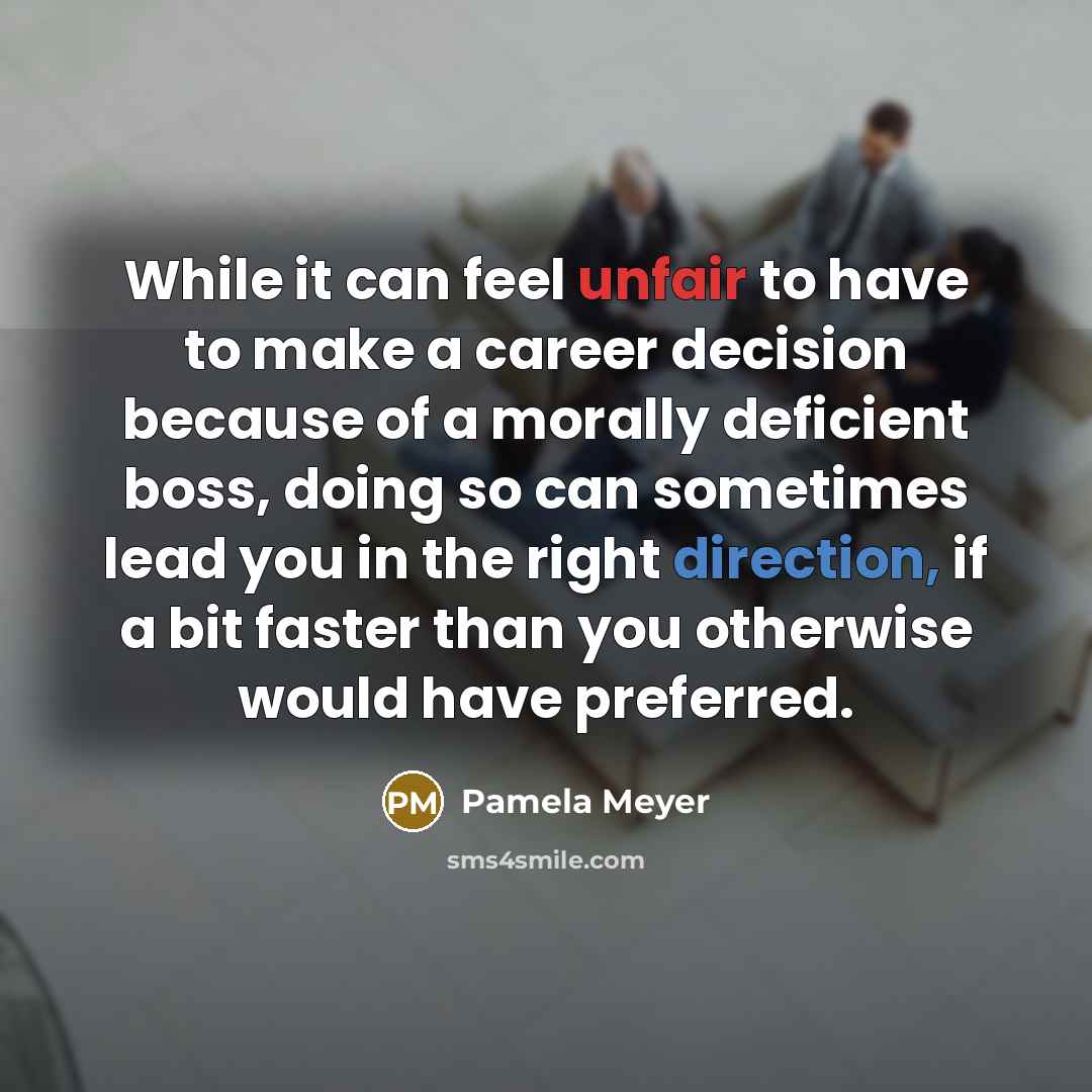 “While it can feel unfair to have to make a career decision because of a morally deficient boss, doing so can sometimes lead you in the right direction, if a bit faster than you otherwise would have preferred.” quote by Pamela Meyer