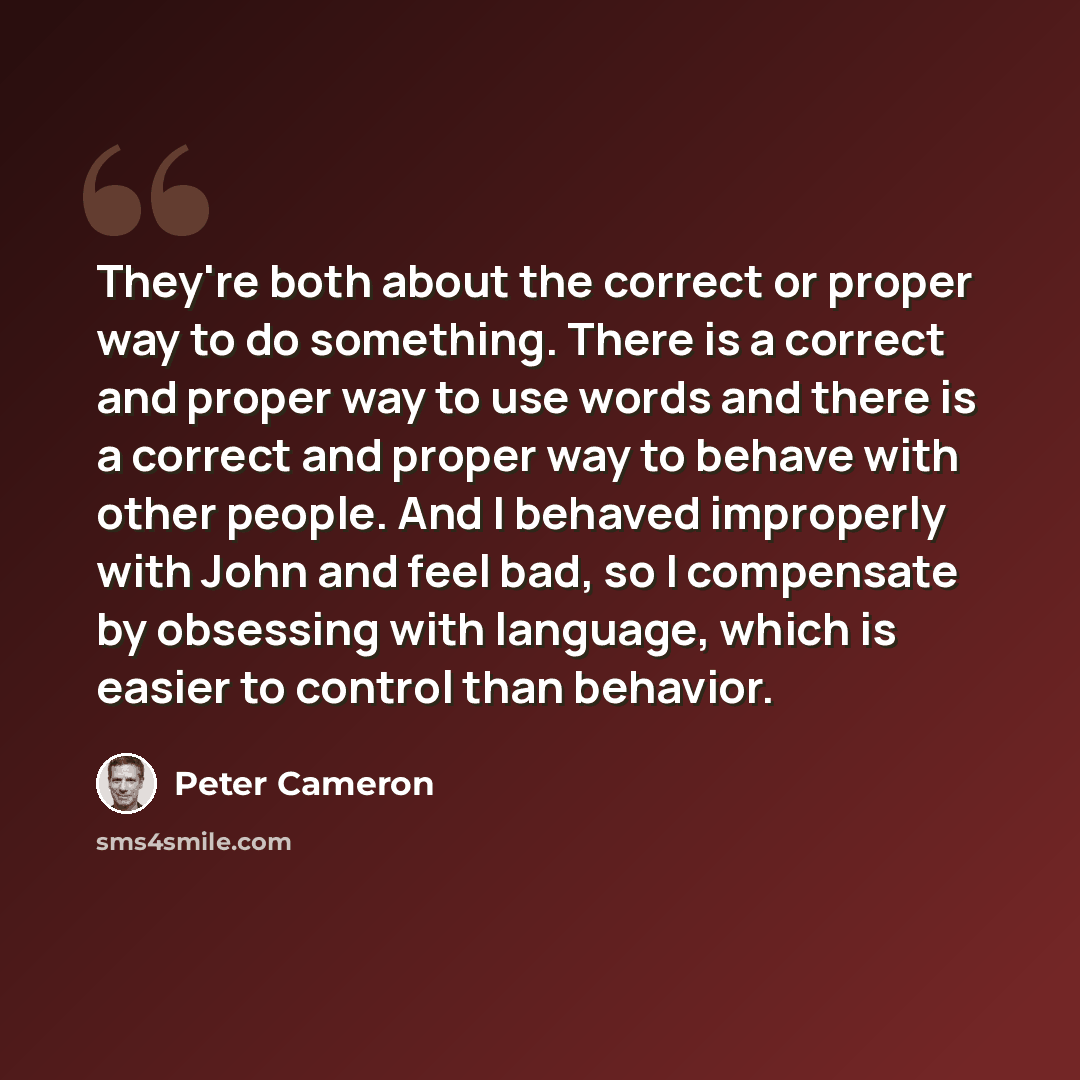 “They're both about the correct or proper way to do something. There is a correct and proper way to use words and there is a correct and proper way to behave with other people. And I behaved improperly with John and feel bad, so I compensate by obsessing with language, which is easier to control…” quote by Peter Cameron