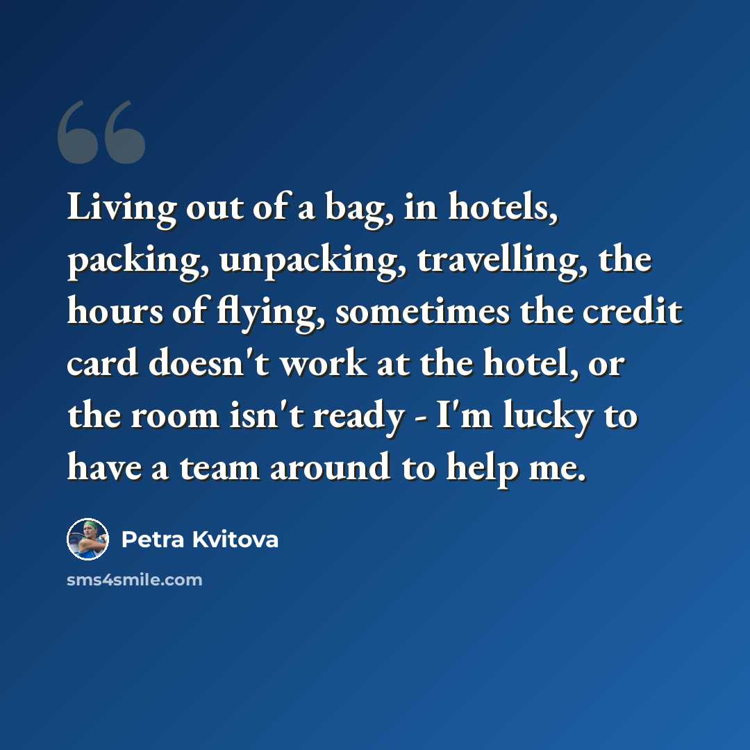 “Living out of a bag, in hotels, packing, unpacking, travelling, the hours of flying, sometimes the credit card doesn't work at the hotel, or the room isn't ready - I'm lucky to have a team around to help me.” quote by Petra Kvitova