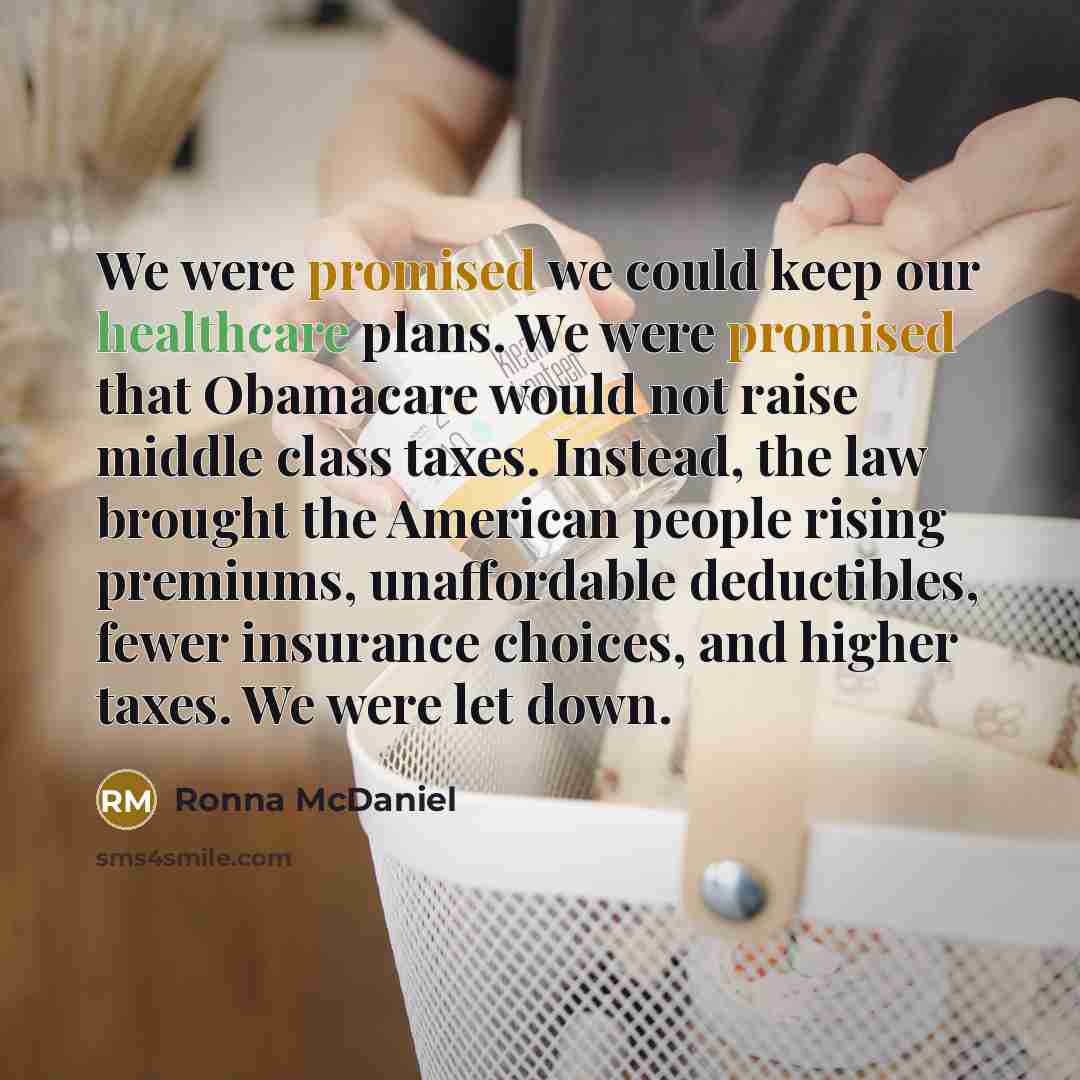 “We were promised we could keep our healthcare plans. We were promised that Obamacare would not raise middle class taxes. Instead, the law brought the American people rising premiums, unaffordable deductibles, fewer insurance choices, and higher taxes. We were let down.” quote by Ronna McDaniel
