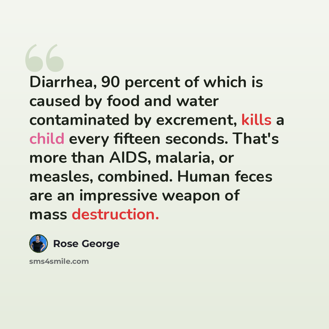 “Diarrhea, 90 percent of which is caused by food and water contaminated by excrement, kills a child every fifteen seconds. That's more than AIDS, malaria, or measles, combined. Human feces are an impressive weapon of mass destruction.” quote by Rose George