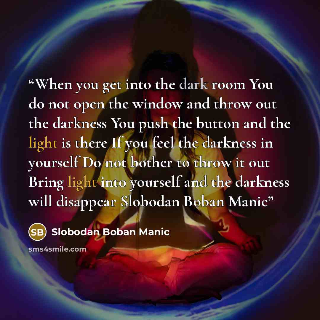 “When you get into the dark room You do not open the window and throw out the darkness You push the button and the light is there If you feel the darkness in yourself Do not bother to throw it out Bring light into yourself and the darkness will disappear Slobodan Boban Manic” quote by Slobodan Boban Manic