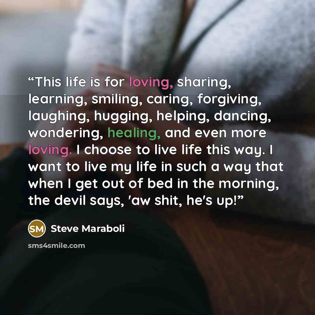 “This life is for loving, sharing, learning, smiling, caring, forgiving, laughing, hugging, helping, dancing, wondering, healing, and even more loving. I choose to live life this way. I want to live my life in such a way that when I get out of bed in the morning, the devil says, 'aw shit, he's up!” quote by Steve Maraboli