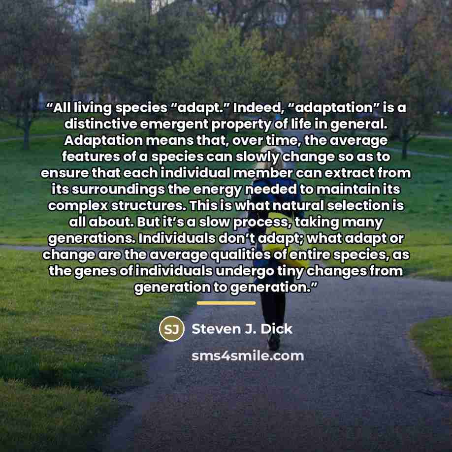 “All living species “adapt.” Indeed, “adaptation” is a distinctive emergent property of life in general. Adaptation means that, over time, the average features of a species can slowly change so as to ensure that each individual member can extract from its surroundings the energy needed to maintain…” quote by Steven J. Dick